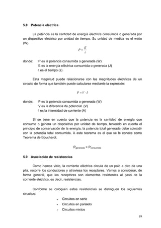 5.8   Potencia eléctrica

      La potencia es la cantidad de energía eléctrica consumida o generada por
un dispositivo eléctrico por unidad de tiempo. Su unidad de medida es el watio
(W).
                                          E
                                      P=
                                          t

donde:    P es la potencia consumida o generada (W)
          E es la energía eléctrica consumida o generada (J)
          t es el tiempo (s)

        Esta magnitud puede relacionarse con las magnitudes eléctricas de un
circuito de forma que también puede calcularse mediante la expresión:

                                     P =V ⋅I

donde:    P es la potencia consumida o generada (W)
          V es la diferencia de potencial (V)
          I es la intensidad de corriente (A)

       Si se tiene en cuenta que la potencia es la cantidad de energía que
consume o genera un dispositivo por unidad de tiempo, teniendo en cuenta el
principio de conservación de la energía, la potencia total generada debe coincidir
con la potencia total consumida. A este teorema es el que se le conoce como
Teorema de Boucherot.

                                   Pgenerada = Pconsumida


5.9   Asociación de resistencias

        Como hemos visto, la corriente eléctrica circula de un polo a otro de una
pila, recorre los conductores y atraviesa los receptores. Vamos a considerar, de
forma general, que los receptores son elementos resistentes al paso de la
corriente eléctrica, es decir, resistencias.


        Conforme se coloquen estas resistencias se distinguen los siguientes
circuitos:
                       •   Circuitos en serie
                       •   Circuitos en paralelo
                       •   Circuitos mixtos

                                                                               19
 