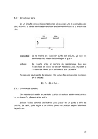 5.9.1 Circuitos en serie

       En un circuito en serie los componentes se conectan uno a continuación de
otro, es decir, la salida de una resistencia se encuentra conectada a la entrada de
otra.




      Intensidad:   Es la misma en cualquier punto del circuito, ya que los
                    electrones sólo tienen un camino por el que ir.

      Voltaje:      Se reparte entre el número de resistencias. Con dos
                    resistencias en serie, la tensión necesaria para impulsar la
                    corriente es menor en la resistencia más pequeña.

      Resistencia equivalente del circuito: Se suman las resistencias montadas
                   en el circuito:

                               R = R1 + R2 + R3+ ...

5.9.2 Circuitos en paralelo

      Dos resistencias están en paralelo, cuando las salidas están conectadas a
un punto común y las entradas a otro.

        Existen varios caminos alternativos para pasar de un punto a otro del
circuito, es decir, para llegar a un mismo punto se pueden seguir diferentes
trayectorias.




                                                                                20
 