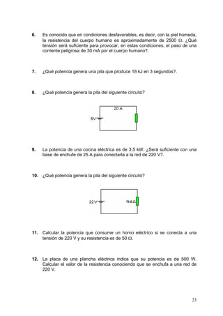 6.   Es conocido que en condiciones desfavorables, es decir, con la piel húmeda,
     la resistencia del cuerpo humano es aproximadamente de 2500 Ω. ¿Qué
     tensión será suficiente para provocar, en estas condiciones, el paso de una
     corriente peligrosa de 30 mA por el cuerpo humano?.



7.   ¿Qué potencia genera una pila que produce 18 kJ en 3 segundos?.



8.   ¿Qué potencia genera la pila del siguiente circuito?




9.   La potencia de una cocina eléctrica es de 3.5 kW. ¿Será suficiente con una
     base de enchufe de 25 A para conectarla a la red de 220 V?.



10. ¿Qué potencia genera la pila del siguiente circuito?




11. Calcular la potencia que consume un horno eléctrico si se conecta a una
    tensión de 220 V y su resistencia es de 50 Ω.



12. La placa de una plancha eléctrica indica que su potencia es de 500 W.
    Calcular el valor de la resistencia conociendo que se enchufa a una red de
    220 V.




                                                                             23
 
