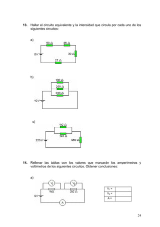 13. Hallar el circuito equivalente y la intensidad que circula por cada uno de los
    siguientes circuitos:


     a)




     b)




      c)




14. Rellenar las tablas con los valores que marcarán los amperímetros y
    voltímetros de los siguientes circuitos. Obtener conclusiones:


     a)


                                                          V1 =
                                                          V2 =
                                                          A=




                                                                               24
 