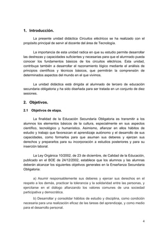 1. Introducción.
      La presente unidad didáctica Circuitos eléctricos se ha realizado con el
propósito principal de servir al docente del área de Tecnología.

       La importancia de esta unidad radica en que su estudio permite desarrollar
las destrezas y capacidades suficientes y necesarias para que el alumnado pueda
conocer los fundamentos básicos de los circuitos eléctricos. Esta unidad,
contribuye también a desarrollar el razonamiento lógico mediante el análisis de
principios científicos y técnicos básicos, que permitirán la comprensión de
determinados aspectos del mundo en el que vivimos.

      La unidad didáctica está dirigida al alumnado de tercero de educación
secundaria obligatoria y ha sido diseñada para ser tratada en un conjunto de diez
sesiones.

2. Objetivos.

2.1   Objetivos de etapa.

        La finalidad de la Educación Secundaria Obligatoria es transmitir a los
alumnos los elementos básicos de la cultura, especialmente en sus aspectos
científico, tecnológico y humanístico. Asimismo, afianzar en ellos hábitos de
estudio y trabajo que favorezcan el aprendizaje autónomo y el desarrollo de sus
capacidades, como formarlos para que asuman sus deberes y ejerzan sus
derechos y prepararlos para su incorporación a estudios posteriores y para su
inserción laboral.

       La Ley Orgánica 10/2002, de 23 de diciembre, de Calidad de la Educación,
publicado en el BOE de 24/12/2002, establece que los alumnos y las alumnas
deberán alcanzar los siguientes objetivos generales en la Enseñanza Secundaria
Obligatoria:

        a) Asumir responsablemente sus deberes y ejercer sus derechos en el
respeto a los demás, practicar la tolerancia y la solidaridad entre las personas, y
ejercitarse en el diálogo afianzando los valores comunes de una sociedad
participativa y democrática.
       b) Desarrollar y consolidar hábitos de estudio y disciplina, como condición
necesaria para una realización eficaz de las tareas del aprendizaje, y como medio
para el desarrollo personal.



                                                                                 4
 
