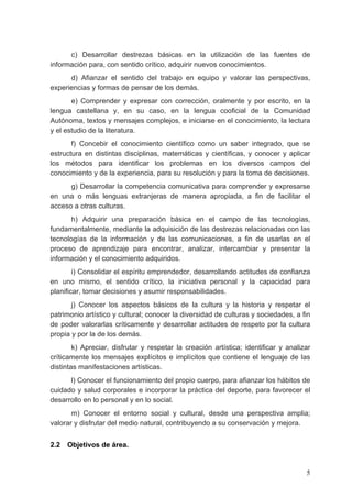 c) Desarrollar destrezas básicas en la utilización de las fuentes de
información para, con sentido crítico, adquirir nuevos conocimientos.
      d) Afianzar el sentido del trabajo en equipo y valorar las perspectivas,
experiencias y formas de pensar de los demás.
       e) Comprender y expresar con corrección, oralmente y por escrito, en la
lengua castellana y, en su caso, en la lengua cooficial de la Comunidad
Autónoma, textos y mensajes complejos, e iniciarse en el conocimiento, la lectura
y el estudio de la literatura.
       f) Concebir el conocimiento científico como un saber integrado, que se
estructura en distintas disciplinas, matemáticas y científicas, y conocer y aplicar
los métodos para identificar los problemas en los diversos campos del
conocimiento y de la experiencia, para su resolución y para la toma de decisiones.
      g) Desarrollar la competencia comunicativa para comprender y expresarse
en una o más lenguas extranjeras de manera apropiada, a fin de facilitar el
acceso a otras culturas.
       h) Adquirir una preparación básica en el campo de las tecnologías,
fundamentalmente, mediante la adquisición de las destrezas relacionadas con las
tecnologías de la información y de las comunicaciones, a fin de usarlas en el
proceso de aprendizaje para encontrar, analizar, intercambiar y presentar la
información y el conocimiento adquiridos.
        i) Consolidar el espíritu emprendedor, desarrollando actitudes de confianza
en uno mismo, el sentido crítico, la iniciativa personal y la capacidad para
planificar, tomar decisiones y asumir responsabilidades.
       j) Conocer los aspectos básicos de la cultura y la historia y respetar el
patrimonio artístico y cultural; conocer la diversidad de culturas y sociedades, a fin
de poder valorarlas críticamente y desarrollar actitudes de respeto por la cultura
propia y por la de los demás.
        k) Apreciar, disfrutar y respetar la creación artística; identificar y analizar
críticamente los mensajes explícitos e implícitos que contiene el lenguaje de las
distintas manifestaciones artísticas.
      l) Conocer el funcionamiento del propio cuerpo, para afianzar los hábitos de
cuidado y salud corporales e incorporar la práctica del deporte, para favorecer el
desarrollo en lo personal y en lo social.
       m) Conocer el entorno social y cultural, desde una perspectiva amplia;
valorar y disfrutar del medio natural, contribuyendo a su conservación y mejora.


2.2   Objetivos de área.


                                                                                     5
 