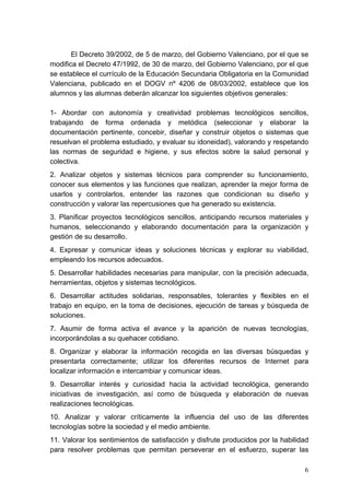 El Decreto 39/2002, de 5 de marzo, del Gobierno Valenciano, por el que se
modifica el Decreto 47/1992, de 30 de marzo, del Gobierno Valenciano, por el que
se establece el currículo de la Educación Secundaria Obligatoria en la Comunidad
Valenciana, publicado en el DOGV nº 4206 de 08/03/2002, establece que los
alumnos y las alumnas deberán alcanzar los siguientes objetivos generales:

1- Abordar con autonomía y creatividad problemas tecnológicos sencillos,
trabajando de forma ordenada y metódica (seleccionar y elaborar la
documentación pertinente, concebir, diseñar y construir objetos o sistemas que
resuelvan el problema estudiado, y evaluar su idoneidad), valorando y respetando
las normas de seguridad e higiene, y sus efectos sobre la salud personal y
colectiva.
2. Analizar objetos y sistemas técnicos para comprender su funcionamiento,
conocer sus elementos y las funciones que realizan, aprender la mejor forma de
usarlos y controlarlos, entender las razones que condicionan su diseño y
construcción y valorar las repercusiones que ha generado su existencia.
3. Planificar proyectos tecnológicos sencillos, anticipando recursos materiales y
humanos, seleccionando y elaborando documentación para la organización y
gestión de su desarrollo.
4. Expresar y comunicar ideas y soluciones técnicas y explorar su viabilidad,
empleando los recursos adecuados.
5. Desarrollar habilidades necesarias para manipular, con la precisión adecuada,
herramientas, objetos y sistemas tecnológicos.
6. Desarrollar actitudes solidarias, responsables, tolerantes y flexibles en el
trabajo en equipo, en la toma de decisiones, ejecución de tareas y búsqueda de
soluciones.
7. Asumir de forma activa el avance y la aparición de nuevas tecnologías,
incorporándolas a su quehacer cotidiano.
8. Organizar y elaborar la información recogida en las diversas búsquedas y
presentarla correctamente; utilizar los diferentes recursos de Internet para
localizar información e intercambiar y comunicar ideas.
9. Desarrollar interés y curiosidad hacia la actividad tecnológica, generando
iniciativas de investigación, así como de búsqueda y elaboración de nuevas
realizaciones tecnológicas.
10. Analizar y valorar críticamente la influencia del uso de las diferentes
tecnologías sobre la sociedad y el medio ambiente.
11. Valorar los sentimientos de satisfacción y disfrute producidos por la habilidad
para resolver problemas que permitan perseverar en el esfuerzo, superar las

                                                                                 6
 