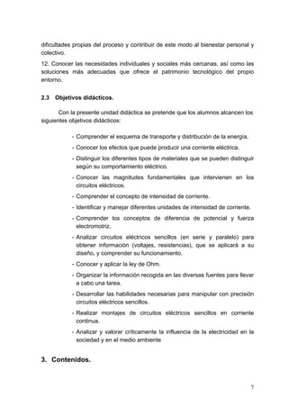 dificultades propias del proceso y contribuir de este modo al bienestar personal y
colectivo.
12. Conocer las necesidades individuales y sociales más cercanas, así como las
soluciones más adecuadas que ofrece el patrimonio tecnológico del propio
entorno.


2.3   Objetivos didácticos.

       Con la presente unidad didáctica se pretende que los alumnos alcancen los
siguientes objetivos didácticos:

            - Comprender el esquema de transporte y distribución de la energía.
            - Conocer los efectos que puede producir una corriente eléctrica.
            - Distinguir los diferentes tipos de materiales que se pueden distinguir
              según su comportamiento eléctrico.
            - Conocer las magnitudes fundamentales que intervienen en los
              circuitos eléctricos.
            - Comprender el concepto de intensidad de corriente.
            - Identificar y manejar diferentes unidades de intensidad de corriente.
            - Comprender los conceptos de diferencia de potencial y fuerza
              electromotriz.
            - Analizar circuitos eléctricos sencillos (en serie y paralelo) para
              obtener información (voltajes, resistencias), que se aplicará a su
              diseño, y comprender su funcionamiento.
            - Conocer y aplicar la ley de Ohm.
            - Organizar la información recogida en las diversas fuentes para llevar
              a cabo una tarea.
            - Desarrollar las habilidades necesarias para manipular con precisión
              circuitos eléctricos sencillos.
            - Realizar montajes de circuitos eléctricos sencillos en corriente
              continua.
            - Analizar y valorar críticamente la influencia de la electricidad en la
              sociedad y en el medio ambiente


3. Contenidos.



                                                                                      7
 