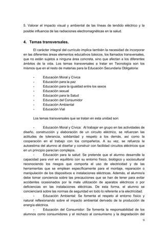 5. Valorar el impacto visual y ambiental de las líneas de tendido eléctrico y la
posible influencia de las radiaciones electromagnéticas en la salud.


4. Temas transversales.

       El carácter integral del currículo implica también la necesidad de incorporar
en las diferentes áreas elementos educativos básicos, los llamados transversales,
que no están sujetos a ninguna área concreta, sino que afectan a los diferentes
ámbitos de la vida. Los temas transversales a tratar en Tecnología son los
mismos que en el resto de materias para la Educación Secundaria Obligatoria:

      -      Educación Moral y Cívica
      -      Educación para la paz
      -      Educación para la igualdad entre los sexos
      -      Educación sexual
      -      Educación para la Salud
      -      Educación del Consumidor
      -      Educación Ambiental
      -      Educación Vial

      Los temas transversales que se tratan en esta unidad son:

       -      Educación Moral y Cívica: Al trabajar en grupo en las actividades de
diseño, construcción y elaboración de un circuito eléctrico, se refuerzan las
actitudes de tolerancia, solidaridad y respeto a los demás, así como la
cooperación en el trabajo con los compañeros. A su vez, se refuerza la
autoestima del alumno al diseñar y construir con facilidad circuitos eléctricos que
en un principio parecían complejos.
       -      Educación para la salud: Se pretende que el alumno desarrolle la
capacidad para vivir en equilibrio con su entorno físico, biológico y sociocultural
reconociendo los riesgos que comporta el uso de electricidad y de las
herramientas que se emplean específicamente para el montaje, reparación o
manipulación de los dispositivos e instalaciones eléctricas. Además, el alumno/a
debe tomar conciencia sobre las precauciones que se han de tener para evitar
accidentes ocasionados por la mala utilización de aparatos eléctricos o por
deficiencias en las instalaciones eléctricas. De esta forma, el alumno se
concienciará sobre las normas de seguridad en todo lo referente a la electricidad.
       -      Educación Ambiental: Se fomenta el respeto al entorno físico y
natural reflexionando sobre el impacto ambiental derivado de la producción de
energía eléctrica.
       -      Educación del Consumidor: Se fomenta la responsabilidad de los
alumnos como consumidores y el rechazo al consumismo y la degradación del
                                                                                  9
 