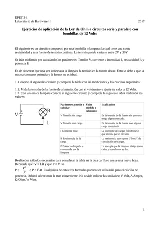 EPET 34
Laboratorio de Hardware II 2017
Ejercicios de aplicación de la Ley de Ohm a circuitos serie y paralelo con
bombillas de 12 Volts
El siguiente es un circuito compuesto por una bombilla o lampara; la cual tiene una cierta
resistividad y una fuente de tensión continua. La tensión puede variarse entre 2V y 36V
Se irán midiendo y/o calculando los parámetros: Tensión V, corriente o intensidad I, resistividad R y
potencia P.
Es de observar que una vez conectada la lámpara la tensión en la fuente decae. Esto se debe a que la
misma consume potencia y la fuente no es ideal.
1. Conecte el siguientes circuito y complete la tabla con las mediciones y los cálculos requeridos:
1.1. Mida la tensión de la fuente de alimentación con el voltímetro y ajuste su valor a 12 Volts.
1.2. Con una única lampara conecte el siguiente circuito y complete la siguiente tabla midiendo los
valores:
Parámetro a medir o
calcular
Valot
medido o
calculado
Explicación
V Tensión sin carga Es la tensión de la fuente sin que esta
tenga algo conectado.
V Tensión con carga Es la tensión de la fuente con alguna
carga conectada.
I Corriente total La corriente de cargas (electrones)
que circula por el circuito
R Resistencia de la
carga
La resistencia que opone (“frena”) la
circulación de cargas.
P Potencia disipada o
consumida por la
lámpara
La energía que la lámpara disipa como
calor y transforma en luz.
Realice los cálculos necesarios para completar la tabla en la otra carilla o anexe una nueva hoja.
Recuerde que: V = I.R y que P = V.I o
P =
V2
R
o P = I2
.R Cualquiera de estas tres formulas pueden ser utilizadas para el cálculo de
potencia. Deberá seleccionar la mas conveniente. No olvide colocar las unidades: V Volt, AAmper,
Ω Ohm, W Watt.
1
 
