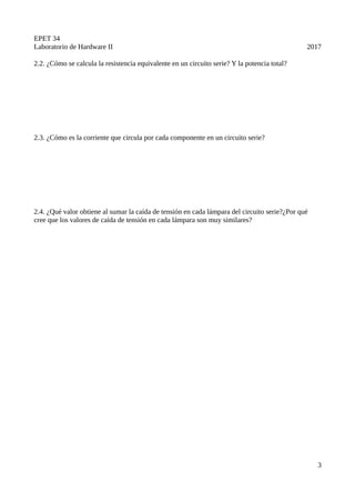 EPET 34
Laboratorio de Hardware II 2017
2.2. ¿Cómo se calcula la resistencia equivalente en un circuito serie? Y la potencia total?
2.3. ¿Cómo es la corriente que circula por cada componente en un circuito serie?
2.4. ¿Qué valor obtiene al sumar la caída de tensión en cada lámpara del circuito serie?¿Por qué
cree que los valores de caída de tensión en cada lámpara son muy similares?
3
 