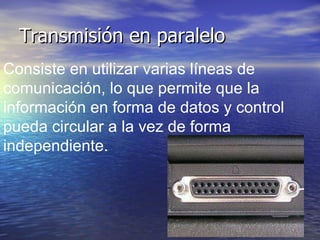 Transmisión en paralelo Consiste en utilizar varias líneas de comunicación, lo que permite que la información en forma de datos y control  pueda circular a la vez de forma independiente.   