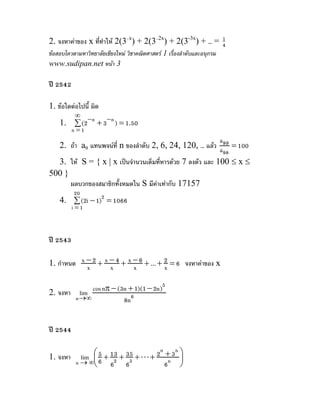 2. จงหาคาของ x ที่ทําให 2(3–x) + 2(3–2x) + 2(3-3x) + … = 4
                                                           1

ขอสอบโควตามหาวิทยาลัยเชียงใหม วิชาคณิตศาสตร 1 เรื่องลําดับและอนุกรม
www.sudipan.net หนา 3

ป 2542

1. ขอใดตอไปนี้ ผิด
           ∞
    1. ∑ (2− n + 3− n ) = 1.50
          n =1
                                                           a
  2. ถา an แทนพจนที่ n ของลําดับ 2, 6, 24, 120, … แลว a99 = 100
                                                             98
  3. ให S = { x | x เปนจํานวนเต็มที่หารดวย 7 ลงตัว และ 100 ≤ x ≤
500 }
      ผลบวกของสมาชิกทั้งหมดใน S มีคาเทากับ 17157
          20
    4. ∑ (2i − 1)2 = 1066
          i =1



ป 2543

1. กําหนด x − 2 + x − 4 + x − 6 + ... + 2 = 6 จงหาคาของ x
            x       x       x           x

2. จงหา lim  cos nπ − (3n + 1)(1 − 2n)5
        n →∞            8n 6


ป 2544


             lim ⎛ 6 + 13 + 35 + L + 2 + 3 ⎞
                                      n    n
                   5
           n → ∞⎜                            ⎟
1. จงหา
                 ⎝ 62 63                6n ⎠
 