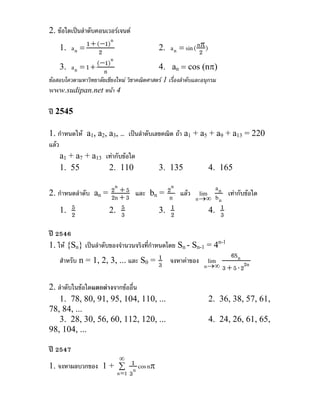 2. ขอใดเปนลําดับคอนเวอรเจนต
    1. a n =   1 + (−1)n                                      π
                                              2. a n = sin ( n2 )
                    2
    3. a n = 1 + n (−1)n                      4. an = cos (nπ)
ขอสอบโควตามหาวิทยาลัยเชียงใหม วิชาคณิตศาสตร 1 เรื่องลําดับและอนุกรม
www.sudipan.net หนา 4

ป 2545

1. กําหนดให a1, a2, a3, … เปนลําดับเลขคณิต ถา a1 + a5 + a9 + a13 = 220
แลว
     a1 + a7 + a13 เทากับขอใด
     1. 55           2. 110            3. 135            4. 165

                     2n + 5 และ b = 2n แลว lim a n เทากับขอใด
2. กําหนดลําดับ an = 2n + 3      n
                                      n     n →∞ b n
    1. 52           2. 35             1
                                   3. 2        4. 3 1

ป 2546
1. ให {Sn} เปนลําดับของจํานวนจริงที่กําหนดโดย Sn - Sn-1 = 4n-1
                                          1                      6Sn
    สําหรับ n = 1, 2, 3, ... และ S0 = 3 จงหาคาของ lim
                                                         n →∞ 3 + 5 ⋅ 22n

2. ลําดับในขอใดแตกตางจากขออื่น
    1. 78, 80, 91, 95, 104, 110, ...                                2. 36, 38, 57, 61,
78, 84, ...
    3. 28, 30, 56, 60, 112, 120, ...                                4. 24, 26, 61, 65,
98, 104, ...

ป 2547
                             ∞
1. จงหาผลบวกของ 1 + ∑ 1 cos nπ
                    n =1 3 n
 