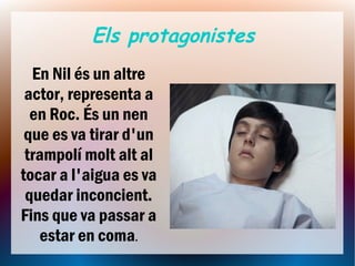 Els protagonistes
  En Nil és un altre
 actor, representa a
  en Roc. És un nen
 que es va tirar d'un
 trampolí molt alt al
tocar a l'aigua es va
 quedar inconcient.
Fins que va passar a
   estar en coma.
 