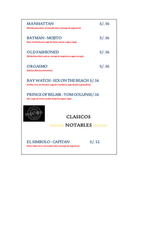 MANHATTAN S/. 16 
(Whiskey bourbon, Vermouth tinto y amargo de angostura) 
BATMAN - MOJITO S/. 16 
(Ron, hierba buena, jugo de limón, azúcar y agua c/gas) 
OLD FASHIONED S/. 16 
(Wisky bournbon, azúcar, amargo de angostura y agua con gas) 
ORGASMO S/. 16 
(Kahlúa, Baileys y amaretto) 
BAY WATCH - SEX ON THE BEACH S/.16 
(Vodka, licor de durazno, jugo de cramberry, jugo de piña y granadina) 
PRINCE OF BELAIR - TOM COLLINSS/.16 
(Gin, jugo de limón, jarabe de goma y agua c/gas) 
CLASICOS 
:::::::::: NOTABLES :::::::::: 
EL SIMBOLO - CAPITAN S/. 12 
(Pisco Tabernero, Vermouth tinto y amargo de angostura) 
 