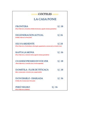 :::::::::: COCTELES :::::::::: 
LA CASA PONE 
FRONTERA S/. 18 
(Pisco Tabernero, Amaretto, Almibar de durazno, jugo de naranja y granadina) 
DEGENERACION ACTUAL S/.16 
(Vodka, triple sec y lime juicer) 
SELVA ARDIENTE S/.18 
(Pisco Tabernero, Chuchuhuasi, uña de gato, aguaymanto, caracao azul y crema de coco) 
RAPTA LA MONA S/. 16 
(Pisco Tabernero, crema de menta, jugo de naranja y granadina) 
CUANDO PIENSES EN VOLVER S/. 18 
(Pisco Tabernero, crema de coco y leche evaporada) 
DOMITILA - FLOR DE TITICACA S/. 18 
(Ron, curacao azul, crema de coco, y jugo de piña) 
DON DIABLO - DIABLADA S/. 16 
(Vodka, Gin, Curacao azul, lime juice) 
PERÚ NEGRO S/. 16 
(Pisco Tabernero y Kahlúa) 
 