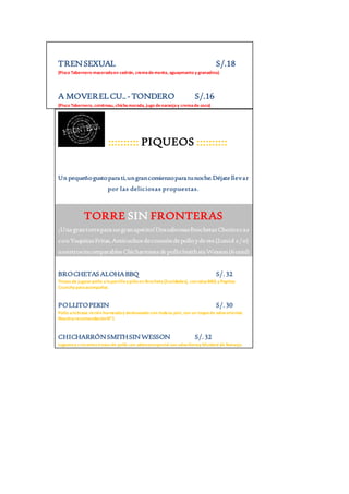 TREN SEXUAL S/.18 
(Pisco Tabernero macerado en cedrón, crema de menta, aguaymanto y granadina) 
A MOVER EL CU.. - TONDERO S/.16 
(Pisco Tabernero, cointreau, chicha morada, jugo de naranja y crema de coco) 
:::::::::: PIQUEOS :::::::::: 
Un pequeño gusto para ti, un gran comienzo para tu noche. Déjate llevar 
por las deliciosas propuestas. 
TORRE SIN FRONTERAS 
¡Una gran torre para un gran apetito! Dos sabrosas Brochetas Choriceras 
con Yuquitas Fritas, Anticuchos de corazón de pollo y de res (2 unid c/u) 
nuestros incomparables Chicharrones de pollo Smith sin Wesson (6 unid) 
BROCHETAS ALOHA BBQ S/. 32 
Trozos de jugoso pollo a la parrilla y piña en Brocheta (2unidades), con salsa BBQ y Papitas 
Crunchy para acompañar. 
POLLITO PEKIN S/. 30 
Pollo a la brasa recién horneado y deshuesado con toda su piel, con un toque de salsa oriental. 
Nuestra recomendación N”1 
CHICHARRÓN SMITH SIN WESSON S/. 32 
Jugosos y crocantes trozos de pollo con aderezo especial con salsa Honey Mustard de Naranja. 
 