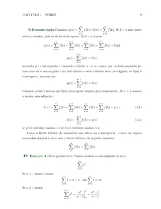 CAP´ITULO 1. S´ERIES 9
Demonstra¸c˜ao.Tomamos g(n) =
n∑
k=a
f(k) e h(n) =
n∑
k=b
f(k). Se b = a n˜ao temos
nada a mostrar, pois as s´eries ser˜ao iguais. Se b > a tem-se
g(n) =
n∑
k=a
f(k) =
b−1∑
k=a
f(k) +
n∑
k=b
f(k) =
b−1∑
k=a
f(k) + h(n)
g(n) −
b−1∑
k=a
f(k) = h(n)
supondo g(n) convergente e tomando o limite n → ∞ temos que no lado esquerdo te-
mos uma s´erie convergente e no lado direito a s´erie tamb´em ser´a convergente, se h(n) ´e
convergente, usamos que
g(n) =
b−1∑
k=a
f(k) + h(n)
tomando o limite tem-se que h(n) convergente implica g(n) convergente. Se a > b usamos
o mesmo procedimento
h(n) =
n∑
k=b
f(k) =
a−1∑
k=b
f(k) +
n∑
k=a
f(k) =
a−1∑
k=b
f(k) + g(n). (1.1)
h(n) −
a−1∑
k=b
f(k) = g(n) (1.2)
se g(n) converge usamos 1.1 se h(n) converge usamos 1.2.
Como o limite inferior do somat´orio n˜ao altera na convergˆencia, iremos em alguns
momentos denotar a s´erie sem o limite inferior, da seguinte maneira
∞∑
k
f(k) =
∞∑
f(k)
Exemplo 3 (S´erie geom´etrica). Vamos estudar a convergˆencia da s´erie
∞∑
k=0
ak
.
Se a = 1 temos a soma
n∑
k=0
1 = n + 1, lim
n∑
k=0
1 = ∞.
Se a ̸= 1 temos
n−1∑
k=0
ak
=
ak
a − 1
n
0
=
an
− 1
a − 1
 