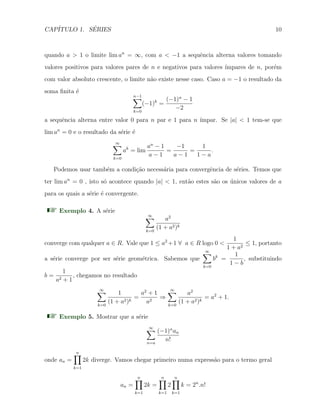 CAP´ITULO 1. S´ERIES 10
quando a > 1 o limite lim an
= ∞, com a < −1 a sequˆencia alterna valores tomando
valores positivos para valores pares de n e negativos para valores ´ımpares de n, por´em
com valor absoluto crescente, o limite n˜ao existe nesse caso. Caso a = −1 o resultado da
soma ﬁnita ´e
n−1∑
k=0
(−1)k
=
(−1)n
− 1
−2
a sequˆencia alterna entre valor 0 para n par e 1 para n ´ımpar. Se |a| < 1 tem-se que
lim an
= 0 e o resultado da s´erie ´e
∞∑
k=0
ak
= lim
an
− 1
a − 1
=
−1
a − 1
=
1
1 − a
.
Podemos usar tamb´em a condi¸c˜ao necess´aria para convergˆencia de s´eries. Temos que
ter lim an
= 0 , isto s´o acontece quando |a| < 1, ent˜ao estes s˜ao os ´unicos valores de a
para os quais a s´erie ´e convergente.
Exemplo 4. A s´erie
∞∑
k=0
a2
(1 + a2)k
converge com qualquer a ∈ R. Vale que 1 ≤ a2
+1 ∀ a ∈ R logo 0 <
1
1 + a2
≤ 1, portanto
a s´erie converge por ser s´erie geom´etrica. Sabemos que
∞∑
k=0
bk
=
1
1 − b
, substituindo
b =
1
a2 + 1
, chegamos no resultado
∞∑
k=0
1
(1 + a2)k
=
a2
+ 1
a2
⇒
∞∑
k=0
a2
(1 + a2)k
= a2
+ 1.
Exemplo 5. Mostrar que a s´erie
∞∑
n=a
(−1)n
an
n!
onde an =
n∏
k=1
2k diverge. Vamos chegar primeiro numa express˜ao para o termo geral
an =
n∏
k=1
2k =
n∏
k=1
2
n∏
k=1
k = 2n
.n!
 