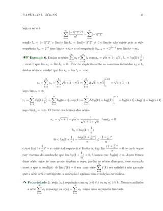 CAP´ITULO 1. S´ERIES 11
logo a s´erie ´e
∞∑
n=a
(−1)n
2n
n!
n!
=
∞∑
n=a
(−1)n
2n
sendo bn = (−1)n
2n
o limite lim bn = lim(−1)n
2n
̸= 0 o limite n˜ao existe pois a sub-
sequˆencia b2n = 22n
tem limite +∞ e a subsequˆencia b2n+1 = −22n+1
tem limite −∞.
Exemplo 6. Dadas as s´eries
∞∑
k=1
ak e
∞∑
k=1
bk com an =
√
n + 1−
√
n , bn = log(1+
1
n
)
, mostre que lim an = lim bn = 0. Calcule explicitamente as n-´esimas reduzidas sn e tn
destas s´eries e mostre que lim sn = lim tn = +∞.
sn =
n∑
k=1
ak =
n∑
k=1
√
k + 1 −
√
k =
n∑
k=1
∆
√
k =
√
k
n+1
1
=
√
n + 1 − 1
logo lim sn = ∞
tn =
n∑
k=1
log(1+
1
k
) =
n∑
k=1
log(k+1)−log(k) =
n∑
k=1
∆log(k) = log(k)
n+1
1
= log(n+1)−log(1) = log(n+1)
logo lim tn = +∞. O limite dos termos das s´eries
an =
√
n + 1 −
√
n =
1
√
n + 1 +
√
n
lim an = 0
bn = log(1 +
1
n
)
0 < log(1 +
1
n
) =
log[(1 + 1
n
)n
]
n
≤
(1 + 1
n
)n
n
como lim(1+
1
n
)n
= e ent˜ao tal sequˆencia ´e limitada, logo lim
(1 + 1
n
)n
n
= 0 de onde segue
por teorema do sandu´ıche que lim log(1 +
1
n
) = 0. Usamos que log(n) < n. Assim temos
duas s´erie cujos termos gerais tendem a zero, por´em as s´eries divergem, esse exemplo
mostra que a condi¸c˜ao de lim f(k) = 0 em uma s´erie
∞∑
k=b
f(k) ser satisfeita n˜ao garante
que a s´erie ser´a convergente, a condi¸c˜ao ´e apenas uma condi¸c˜ao necess´aria.
Propriedade 9. Seja (ak) sequˆencia com ak ≥ 0 ∀ k ou ak ≤ 0 ∀ k. Nessas condi¸c˜oes
a s´erie
∞∑
k=a
ak converge ⇔ s(n) =
n∑
k=a
ak forma uma sequˆencia limitada.
 