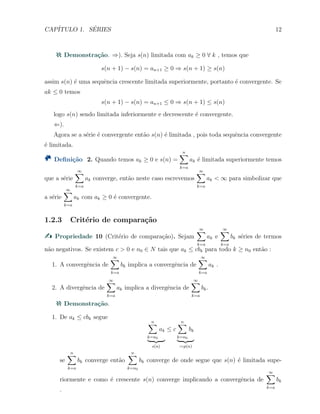 CAP´ITULO 1. S´ERIES 12
Demonstra¸c˜ao. ⇒). Seja s(n) limitada com ak ≥ 0 ∀ k , temos que
s(n + 1) − s(n) = an+1 ≥ 0 ⇒ s(n + 1) ≥ s(n)
assim s(n) ´e uma sequˆencia crescente limitada superiormente, portanto ´e convergente. Se
ak ≤ 0 temos
s(n + 1) − s(n) = an+1 ≤ 0 ⇒ s(n + 1) ≤ s(n)
logo s(n) sendo limitada inferiormente e decrescente ´e convergente.
⇐).
Agora se a s´erie ´e convergente ent˜ao s(n) ´e limitada , pois toda sequˆencia convergente
´e limitada.
Deﬁni¸c˜ao 2. Quando temos ak ≥ 0 e s(n) =
n∑
k=a
ak ´e limitada superiormente temos
que a s´erie
∞∑
k=a
ak converge, ent˜ao neste caso escrevemos
∞∑
k=a
ak < ∞ para simbolizar que
a s´erie
∞∑
k=a
ak com ak ≥ 0 ´e convergente.
1.2.3 Crit´erio de compara¸c˜ao
Propriedade 10 (Crit´erio de compara¸c˜ao). Sejam
∞∑
k=a
ak e
∞∑
k=a
bk s´eries de termos
n˜ao negativos. Se existem c > 0 e n0 ∈ N tais que ak ≤ cbk para todo k ≥ n0 ent˜ao :
1. A convergˆencia de
∞∑
k=a
bk implica a convergˆencia de
∞∑
k=a
ak .
2. A divergˆencia de
∞∑
k=a
ak implica a divergˆencia de
∞∑
k=a
bk.
Demonstra¸c˜ao.
1. De ak ≤ cbk segue
n∑
k=n0
ak
s(n)
≤ c
n∑
k=n0
bk
:=p(n)
se
n∑
k=a
bk converge ent˜ao
n∑
k=n0
bk converge de onde segue que s(n) ´e limitada supe-
riormente e como ´e crescente s(n) converge implicando a convergˆencia de
∞∑
k=a
bk
.
 