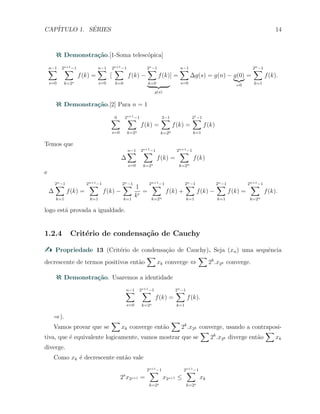 CAP´ITULO 1. S´ERIES 14
Demonstra¸c˜ao.[1-Soma telesc´opica]
n−1∑
s=0
2s+1−1∑
k=2s
f(k) =
n−1∑
s=0
[
2s+1−1∑
k=0
f(k) −
2s−1∑
k=0
f(k)
g(s)
] =
n−1∑
s=0
∆g(s) = g(n) − g(0)
=0
=
2n−1∑
k=1
f(k).
Demonstra¸c˜ao.[2] Para n = 1
0∑
s=0
2s+1−1∑
k=2s
f(k) =
2−1∑
k=20
f(k) =
21−1∑
k=1
f(k)
Temos que
∆
n−1∑
s=0
2s+1−1∑
k=2s
f(k) =
2n+1−1∑
k=2n
f(k)
e
∆
2n−1∑
k=1
f(k) =
2n+1−1∑
k=1
f(k) −
2n−1∑
k=1
1
kr
=
2n+1−1∑
k=2n
f(k) +
2n−1∑
k=1
f(k) −
2n−1∑
k=1
f(k) =
2n+1−1∑
k=2n
f(k).
logo est´a provada a igualdade.
1.2.4 Crit´erio de condensa¸c˜ao de Cauchy
Propriedade 13 (Crit´erio de condensa¸c˜ao de Cauchy). Seja (xn) uma sequˆencia
decrescente de termos positivos ent˜ao
∑
xk converge ⇔
∑
2k
.x2k converge.
Demonstra¸c˜ao. Usaremos a identidade
n−1∑
s=0
2s+1−1∑
k=2s
f(k) =
2n−1∑
k=1
f(k).
⇒).
Vamos provar que se
∑
xk converge ent˜ao
∑
2k
.x2k converge, usando a contraposi-
tiva, que ´e equivalente logicamente, vamos mostrar que se
∑
2k
.x2k diverge ent˜ao
∑
xk
diverge.
Como xk ´e decrescente ent˜ao vale
2s
x2s+1 =
2s+1−1∑
k=2s
x2s+1 ≤
2s+1−1∑
k=2s
xk
 