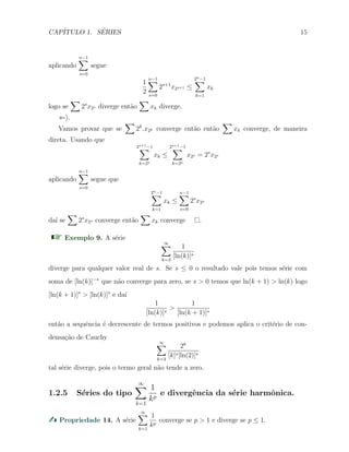 CAP´ITULO 1. S´ERIES 15
aplicando
n−1∑
s=0
segue
1
2
n−1∑
s=0
2s+1
x2s+1 ≤
2n−1∑
k=1
xk
logo se
∑
2s
x2s diverge ent˜ao
∑
xk diverge.
⇐).
Vamos provar que se
∑
2k
.x2k converge ent˜ao ent˜ao
∑
xk converge, de maneira
direta. Usando que
2s+1−1∑
k=2s
xk ≤
2s+1−1∑
k=2s
x2s = 2s
x2s
aplicando
n−1∑
s=0
segue que
2n−1∑
k=1
xk ≤
n−1∑
s=0
2s
x2s
da´ı se
∑
2s
x2s converge ent˜ao
∑
xk converge .
Exemplo 9. A s´erie
∞∑
k=3
1
[ln(k)]s
diverge para qualquer valor real de s. Se s ≤ 0 o resultado vale pois temos s´erie com
soma de [ln(k)]−s
que n˜ao converge para zero, se s > 0 temos que ln(k + 1) > ln(k) logo
[ln(k + 1)]s
> [ln(k)]s
e da´ı
1
[ln(k)]s
>
1
[ln(k + 1)]s
ent˜ao a sequˆencia ´e decrescente de termos positivos e podemos aplica o crit´erio de con-
densa¸c˜ao de Cauchy
∞∑
k=3
2k
[k]s[ln(2)]s
tal s´erie diverge, pois o termo geral n˜ao tende a zero.
1.2.5 S´eries do tipo
∞∑
k=1
1
kp
e divergˆencia da s´erie harmˆonica.
Propriedade 14. A s´erie
∞∑
k=1
1
kp
converge se p > 1 e diverge se p ≤ 1.
 