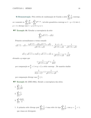 CAP´ITULO 1. S´ERIES 16
Demonstra¸c˜ao. Pelo crit´erio de condensa¸c˜ao de Cauchy a s´erie
∞∑
k=1
1
kp
converge,
se e somente se,
∞∑
k=1
2k
2kp
=
∞∑
k=1
2k(1−p)
, tal s´erie geom´etrica converge se 1 − p < 0, isto ´e,
p > 1 e diverge caso 1 − p ≥ 0 ⇒ p ≤ 1.
Exemplo 10. Estudar a convergˆencia da s´erie
∞∑
k=1
(
√
k + 1 −
√
k)p
.
Primeiro racionalizamos o termo somado
√
k + 1 −
√
k =
(
√
k + 1 −
√
k)(
√
k + 1 +
√
k)
√
k + 1 +
√
k
=
k + 1 − k
√
k + 1 +
√
k
=
1
√
k + 1 +
√
k
,
√
k ≤
√
k + 1 ⇒ 2
√
k ≤
√
k + 1 +
√
k ⇒
1
√
k + 1 +
√
k
≤
1
2
√
k
,
elevando a p segue que
(
1
√
k + 1 +
√
k
)p
≤
1
2pk
p
2
por compara¸c˜ao se
p
2
> 1 ⇔ p > 2, a s´erie converge . De maneira similar
1
2p(k + 1)
p
2
≤ (
1
√
k + 1 +
√
k
)p
,
por compara¸c˜ao diverge caso
p
2
≤ 1.
Exemplo 11 (IME-1964). Estude a convergˆencia das s´eries.
1.
∞∑
k=1
1
3
√
k
.
2.
∞∑
k=1
1
ek
.
3.
∞∑
k=1
ln(k)
k
.
1. A primeira s´erie diverge pois
∞∑
k=1
1
k
1
3
´e uma s´erie do tipo
∞∑
k=1
1
kp
, com p =
1
3
< 1,
que vimos ser divergente.
 