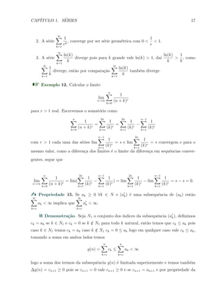 CAP´ITULO 1. S´ERIES 17
2. A s´erie
∞∑
k=1
1
ek
, converge por ser s´erie geom´etrica com 0 <
1
e
< 1.
3. A s´erie
∞∑
k=1
ln(k)
k
diverge pois para k grande vale ln(k) > 1, da´ı
ln(k)
k
>
1
k
, como
∞∑
k=1
1
k
diverge, ent˜ao por compara¸c˜ao
∞∑
k=1
ln(k)
k
tamb´em diverge.
Exemplo 12. Calcular o limite
lim
n→∞
n∑
k=0
1
(n + k)r
para r > 1 real. Escrevemos o somat´orio como
n∑
k=0
1
(n + k)r
=
2n∑
k=n
1
(k)r
=
2n∑
k=1
1
(k)r
−
n−1∑
k=1
1
(k)r
com r > 1 cada uma das s´eries lim
n−1∑
k=1
1
(k)r
= s e lim
2n∑
k=1
1
(k)r
= s convergem e para o
mesmo valor, como a diferen¸ca dos limites ´e o limite da diferen¸ca em sequˆencias conver-
gentes, segue que
lim
n→∞
n∑
k=0
1
(n + k)r
= lim(
2n∑
k=1
1
(k)r
−
n−1∑
k=1
1
(k)r
) = lim
2n∑
k=1
1
(k)r
− lim
n−1∑
k=1
1
(k)r
= s − s = 0.
Propriedade 15. Se ak ≥ 0 ∀k ∈ N e (a′
k) ´e uma subsequˆencia de (ak) ent˜ao
∞∑
k=c
ak < ∞ implica que
∞∑
k=c
a′
k < ∞.
Demonstra¸c˜ao. Seja N1 o conjunto dos ´ındices da subsequˆencia (a′
k), deﬁnimos
ck = ak se k ∈ N1 e ck = 0 se k /∈ N1 para todo k natural, ent˜ao temos que ck ≤ ak pois
caso k ∈ N1 temos ck = ak caso k /∈ N1 ck = 0 ≤ ak logo em qualquer caso vale ck ≤ ak,
tomando a soma em ambos lados temos
g(n) =
n∑
k=c
ck ≤
n∑
k=c
ak < ∞
logo a soma dos termos da subsequˆencia g(n) ´e limitada superiormente e temos tamb´em
∆g(n) = cn+1 ≥ 0 pois se cn+1 = 0 vale cn+1 ≥ 0 e se cn+1 = an+1 e por propriedade da
 
