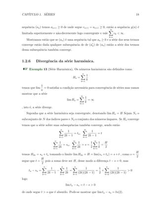CAP´ITULO 1. S´ERIES 18
sequˆencia (an) temos an+1 ≥ 0 de onde segue cn+1 = an+1 ≥ 0, ent˜ao a sequˆencia g(n) ´e
limitada superiormente e n˜ao-decrescente logo convergente e vale
∞∑
k=c
ck < ∞.
Mostramos ent˜ao que se (an) ´e uma sequˆencia tal que an ≥ 0 e a s´erie dos seus termos
converge ent˜ao dada qualquer subsequˆencia de de (a′
n) de (an) ent˜ao a s´erie dos termos
dessa subsequˆencia tamb´em converge.
1.2.6 Divergˆencia da s´erie harmˆonica.
Exemplo 13 (S´erie Harmˆonica). Os n´umeros harmˆonicos s˜ao deﬁnidos como
Hn =
n∑
k=1
1
k
temos que lim
1
n
= 0 satisfaz a condi¸c˜ao necess´aria para convergˆencia de s´eries mas vamos
mostrar que a s´erie
lim Hn =
∞∑
k=1
1
k
= ∞
, isto ´e, a s´erie diverge.
Suponha que a s´erie harmˆonica seja convergente, denotando lim Hn = H Sejam N1 o
subconjunto de N dos´ındices pares e N2 o conjunto dos n´umeros´ımpares. Se Hn converge
temos que a s´erie sobre suas subsequˆencias tamb´em converge, sendo ent˜ao
n∑
k=1
1
2k − 1
= tn,
∞∑
k=1
1
2k − 1
= t
n∑
k=1
1
2k
= sn,
∞∑
k=1
1
2k
= s =
1
2
∞∑
k=1
1
k
=
H
2
temos H2n = sn + tn tomando o limite lim H2n = H = lim(sn + tn) = s + t , como s =
H
2
segue que t =
H
2
pois a soma deve ser H, desse modo a diferen¸ca t − s = 0, mas
tn − sn =
n∑
k=1
1
2k − 1
−
n∑
k=1
1
2k
=
n∑
k=1
1
(2k)(2k − 1)
=
1
2
+
n∑
k=2
1
(2k)(2k − 1)
> 0
logo
lim tn − sn = t − s > 0
de onde segue t > s que ´e absurdo. Pode-se mostrar que lim tn − sn = ln(2).
 