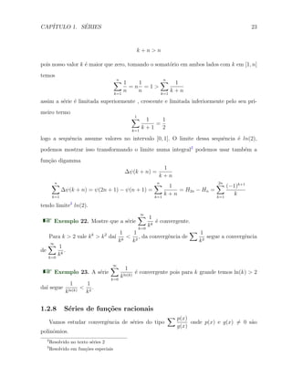 CAP´ITULO 1. S´ERIES 23
k + n > n
pois nosso valor k ´e maior que zero, tomando o somat´orio em ambos lados com k em [1, n]
temos
n∑
k=1
1
n
= n
1
n
= 1 >
n∑
k=1
1
k + n
assim a s´erie ´e limitada superiormente , crescente e limitada inferiormente pelo seu pri-
meiro termo
1∑
k=1
1
k + 1
=
1
2
logo a sequˆencia assume valores no intervalo [0, 1]. O limite dessa sequˆencia ´e ln(2),
podemos mostrar isso transformando o limite numa integral2
podemos usar tamb´em a
fun¸c˜ao digamma
∆ψ(k + n) =
1
k + n
n∑
k=1
∆ψ(k + n) = ψ(2n + 1) − ψ(n + 1) =
n∑
k=1
1
k + n
= H2n − Hn =
2n∑
k=1
(−1)k+1
k
tendo limite3
ln(2).
Exemplo 22. Mostre que a s´erie
∞∑
k=0
1
kk
´e convergente.
Para k > 2 vale kk
> k2
da´ı
1
kk
<
1
k2
, da convergˆencia de
∑ 1
k2
segue a convergˆencia
de
∞∑
k=0
1
kk
.
Exemplo 23. A s´erie
∞∑
k=0
1
kln(k)
´e convergente pois para k grande temos ln(k) > 2
da´ı segue
1
kln(k)
<
1
k2
.
1.2.8 S´eries de fun¸c˜oes racionais
Vamos estudar convergˆencia de s´eries do tipo
∑ p(x)
g(x)
onde p(x) e g(x) ̸= 0 s˜ao
polinˆomios.
2
Resolvido no texto s´eries 2
3
Resolvido em fun¸c˜oes especiais
 