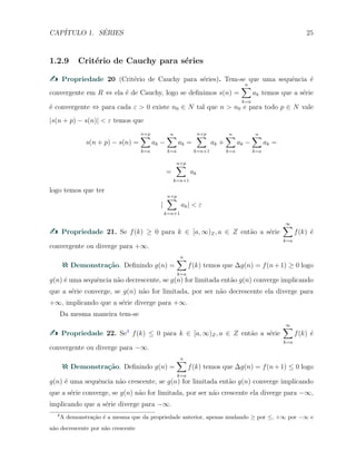 CAP´ITULO 1. S´ERIES 25
1.2.9 Crit´erio de Cauchy para s´eries
Propriedade 20 (Crit´erio de Cauchy para s´eries). Tem-se que uma sequˆencia ´e
convergente em R ⇔ ela ´e de Cauchy, logo se deﬁnimos s(n) =
n∑
k=a
ak temos que a s´erie
´e convergente ⇔ para cada ε > 0 existe n0 ∈ N tal que n > n0 e para todo p ∈ N vale
|s(n + p) − s(n)| < ε temos que
s(n + p) − s(n) =
n+p
∑
k=a
ak −
n∑
k=a
ak =
n+p
∑
k=n+1
ak +
n∑
k=a
ak −
n∑
k=a
ak =
=
n+p
∑
k=n+1
ak
logo temos que ter
|
n+p
∑
k=n+1
ak| < ε
Propriedade 21. Se f(k) ≥ 0 para k ∈ [a, ∞)Z, a ∈ Z ent˜ao a s´erie
∞∑
k=a
f(k) ´e
convergente ou diverge para +∞.
Demonstra¸c˜ao. Deﬁnindo g(n) =
n∑
k=a
f(k) temos que ∆g(n) = f(n+1) ≥ 0 logo
g(n) ´e uma sequˆencia n˜ao decrescente, se g(n) for limitada ent˜ao g(n) converge implicando
que a s´erie converge, se g(n) n˜ao for limitada, por ser n˜ao decrescente ela diverge para
+∞, implicando que a s´erie diverge para +∞.
Da mesma maneira tem-se
Propriedade 22. Se4
f(k) ≤ 0 para k ∈ [a, ∞)Z, a ∈ Z ent˜ao a s´erie
∞∑
k=a
f(k) ´e
convergente ou diverge para −∞.
Demonstra¸c˜ao. Deﬁnindo g(n) =
n∑
k=a
f(k) temos que ∆g(n) = f(n+1) ≤ 0 logo
g(n) ´e uma sequˆencia n˜ao crescente, se g(n) for limitada ent˜ao g(n) converge implicando
que a s´erie converge, se g(n) n˜ao for limitada, por ser n˜ao crescente ela diverge para −∞,
implicando que a s´erie diverge para −∞.
4
A demonstra¸c˜ao ´e a mesma que da propriedade anterior, apenas mudando ≥ por ≤, +∞ por −∞ e
n˜ao decrescente por n˜ao crescente
 