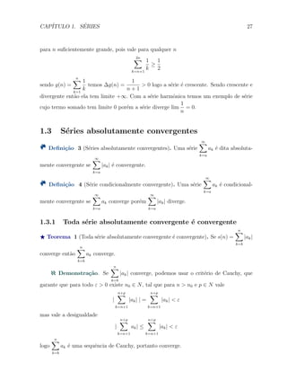 CAP´ITULO 1. S´ERIES 27
para n suﬁcientemente grande, pois vale para qualquer n
2n∑
k=n+1
1
k
≥
1
2
sendo g(n) =
n∑
k=1
1
k
temos ∆g(n) =
1
n + 1
> 0 logo a s´erie ´e crescente. Sendo crescente e
divergente ent˜ao ela tem limite +∞. Com a s´erie harmˆonica temos um exemplo de s´erie
cujo termo somado tem limite 0 por´em a s´erie diverge lim
1
n
= 0.
1.3 S´eries absolutamente convergentes
Deﬁni¸c˜ao 3 (S´eries absolutamente convergentes). Uma s´erie
∞∑
k=a
ak ´e dita absoluta-
mente convergente se
∞∑
k=a
|ak| ´e convergente.
Deﬁni¸c˜ao 4 (S´erie condicionalmente convergente). Uma s´erie
∞∑
k=a
ak ´e condicional-
mente convergente se
∞∑
k=a
ak converge por´em
∞∑
k=a
|ak| diverge.
1.3.1 Toda s´erie absolutamente convergente ´e convergente
⋆ Teorema 1 (Toda s´erie absolutamente convergente ´e convergente). Se s(n) =
n∑
k=b
|ak|
converge ent˜ao
n∑
k=b
ak converge.
Demonstra¸c˜ao. Se
n∑
k=b
|ak| converge, podemos usar o crit´erio de Cauchy, que
garante que para todo ε > 0 existe n0 ∈ N, tal que para n > n0 e p ∈ N vale
|
n+p
∑
k=n+1
|ak| | =
n+p
∑
k=n+1
|ak| < ε
mas vale a desigualdade
|
n+p
∑
k=n+1
ak| ≤
n+p
∑
k=n+1
|ak| < ε
logo
n∑
k=b
ak ´e uma sequˆencia de Cauchy, portanto converge.
 