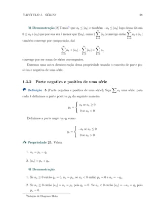 CAP´ITULO 1. S´ERIES 28
Demonstra¸c˜ao.[2] Temos5
que ak ≤ |ak| e tamb´em −ak ≤ |ak| logo dessa ´ultima
0 ≤ ak +|ak| que por sua vez ´e menor que 2|ak|, como 2
∞∑
k=0
|ak| converge ent˜ao
∞∑
k=0
ak +|ak|
tamb´em converge por compara¸c˜ao, da´ı
∞∑
k=0
ak + |ak| −
∞∑
k=0
|ak| =
∞∑
k=0
ak
converge por ser soma de s´eries convergentes.
Daremos uma outra demonstra¸c˜ao dessa propriedade usando o conceito de parte po-
sitiva e negativa de uma s´erie.
1.3.2 Parte negativa e positiva de uma s´erie
Deﬁni¸c˜ao 5 (Parte negativa e positiva de uma s´erie). Seja
∑
ak uma s´erie, para
cada k deﬁnimos a parte positiva pk da seguinte maneira
pk =



ak se ak ≥ 0
0 se ak < 0
Deﬁnimos a parte negativa qk como
qk =



−ak se ak ≤ 0
0 se ak > 0
Propriedade 25. Valem
1. an = pn − qn
2. |an| = pn + qn.
Demonstra¸c˜ao.
1. Se an ≥ 0 ent˜ao qn = 0, an = pn, se an < 0 ent˜ao pn = 0 e an = −qn.
2. Se an ≥ 0 ent˜ao |an| = an = pn pois qn = 0. Se an < 0 ent˜ao |an| = −an = qn pois
pn = 0.
5
Solu¸c˜ao de Diogenes Mota
 