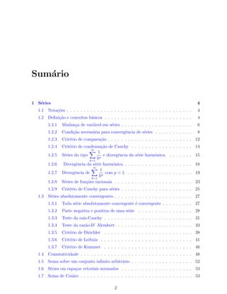 Sum´ario
1 S´eries 4
1.1 Nota¸c˜oes . . . . . . . . . . . . . . . . . . . . . . . . . . . . . . . . . . . . . 4
1.2 Deﬁni¸c˜ao e conceitos b´asicos . . . . . . . . . . . . . . . . . . . . . . . . . . 4
1.2.1 Mudan¸ca de vari´avel em s´eries . . . . . . . . . . . . . . . . . . . . . 6
1.2.2 Condi¸c˜ao necess´aria para convergˆencia de s´eries . . . . . . . . . . . 8
1.2.3 Crit´erio de compara¸c˜ao . . . . . . . . . . . . . . . . . . . . . . . . . 12
1.2.4 Crit´erio de condensa¸c˜ao de Cauchy . . . . . . . . . . . . . . . . . . 14
1.2.5 S´eries do tipo
∞∑
k=1
1
kp
e divergˆencia da s´erie harmˆonica. . . . . . . . 15
1.2.6 Divergˆencia da s´erie harmˆonica. . . . . . . . . . . . . . . . . . . . . 18
1.2.7 Divergˆencia de
∞∑
k=1
1
kp
com p < 1. . . . . . . . . . . . . . . . . . . . 19
1.2.8 S´eries de fun¸c˜oes racionais . . . . . . . . . . . . . . . . . . . . . . . 23
1.2.9 Crit´erio de Cauchy para s´eries . . . . . . . . . . . . . . . . . . . . . 25
1.3 S´eries absolutamente convergentes . . . . . . . . . . . . . . . . . . . . . . . 27
1.3.1 Toda s´erie absolutamente convergente ´e convergente . . . . . . . . . 27
1.3.2 Parte negativa e positiva de uma s´erie . . . . . . . . . . . . . . . . 28
1.3.3 Teste da raiz-Cauchy . . . . . . . . . . . . . . . . . . . . . . . . . . 31
1.3.4 Teste da raz˜ao-D’ Alembert . . . . . . . . . . . . . . . . . . . . . . 33
1.3.5 Crit´erio de Dirichlet . . . . . . . . . . . . . . . . . . . . . . . . . . 38
1.3.6 Crit´erio de Leibniz . . . . . . . . . . . . . . . . . . . . . . . . . . . 41
1.3.7 Crit´erio de Kummer . . . . . . . . . . . . . . . . . . . . . . . . . . 46
1.4 Comutatividade . . . . . . . . . . . . . . . . . . . . . . . . . . . . . . . . . 48
1.5 Soma sobre um conjunto inﬁnito arbitr´ario . . . . . . . . . . . . . . . . . . 52
1.6 S´eries em espa¸cos vetoriais normados . . . . . . . . . . . . . . . . . . . . . 53
1.7 Soma de Ces`aro . . . . . . . . . . . . . . . . . . . . . . . . . . . . . . . . . 53
2
 