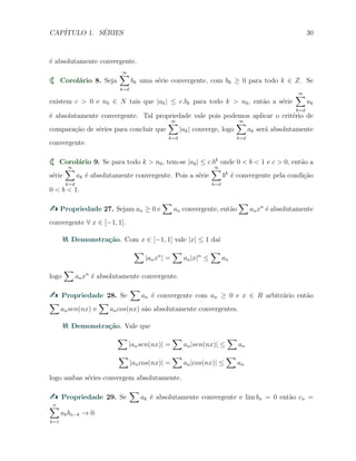 CAP´ITULO 1. S´ERIES 30
´e absolutamente convergente.
Corol´ario 8. Seja
∞∑
k=d
bk uma s´erie convergente, com bk ≥ 0 para todo k ∈ Z. Se
existem c > 0 e n0 ∈ N tais que |ak| ≤ c.bk para todo k > n0, ent˜ao a s´erie
∞∑
k=d
ak
´e absolutamente convergente. Tal propriedade vale pois podemos aplicar o crit´erio de
compara¸c˜ao de s´eries para concluir que
∞∑
k=d
|ak| converge, logo
∞∑
k=d
ak ser´a absolutamente
convergente.
Corol´ario 9. Se para todo k > n0, tem-se |ak| ≤ c.bk
onde 0 < b < 1 e c > 0, ent˜ao a
s´erie
∞∑
k=d
ak ´e absolutamente convergente. Pois a s´erie
∞∑
k=d
bk
´e convergente pela condi¸c˜ao
0 < b < 1.
Propriedade 27. Sejam an ≥ 0 e
∑
an convergente, ent˜ao
∑
anxn
´e absolutamente
convergente ∀ x ∈ [−1, 1].
Demonstra¸c˜ao. Com x ∈ [−1, 1] vale |x| ≤ 1 da´ı
∑
|anxn
| =
∑
an|x|n
≤
∑
an
logo
∑
anxn
´e absolutamente convergente.
Propriedade 28. Se
∑
an ´e convergente com an ≥ 0 e x ∈ R arbitr´ario ent˜ao
∑
ansen(nx) e
∑
ancos(nx) s˜ao absolutamente convergentes.
Demonstra¸c˜ao. Vale que
∑
|ansen(nx)| =
∑
an|sen(nx)| ≤
∑
an
∑
|ancos(nx)| =
∑
an|cos(nx)| ≤
∑
an
logo ambas s´eries convergem absolutamente.
Propriedade 29. Se
∑
ak ´e absolutamente convergente e lim bn = 0 ent˜ao cn =
n∑
k=1
akbn−k → 0.
 