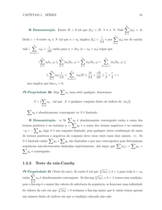 CAP´ITULO 1. S´ERIES 31
Demonstra¸c˜ao. Existe B > 0 tal que |bn| < B, ∀ n ∈ N. Vale
∞∑
k=1
|ak| = A.
Dado ε > 0 existe n0 ∈ N tal que n > n0 implica |bn| <
ε
2A
e por
n∑
k=1
|ak| ser de cauchy
vale |
n∑
k=n0+1
ak| <
ε
2B
ent˜ao para n > 2n0 (n − n0 > n0) segue que
|
n∑
k=1
akbn−k| ≤
n∑
k=1
|ak||bn−k| =
n0∑
k=1
|ak||bn−k| +
n∑
k=n0+1
|ak||bn−k| ≤
≤
n0∑
k=1
|ak|
ε
2A
+
n∑
k=n0+1
|ak|B ≤
Aε
2A
+
εB
2B
≤
ε
2
+
ε
2
= ε
isso implica que lim cn = 0.
Propriedade 30. Seja
∑
an uma s´erie qualquer, denotamos
S = {
∑
k∈A
ak, tal que A ´e qualquer conjunto ﬁnito de ´ındices de (ak)}.
∑
ak ´e absolutamente convergente ⇔ S ´e limitado.
Demonstra¸c˜ao. ⇒ Se
∑
ak ´e absolutamente convergente ent˜ao a soma dos
termos positivos ´e no m´aximo p =
∑
pk e a soma dos termos negativos ´e no m´aximo
−q = −
∑
qk, logo S ´e um conjunto limitado, pois qualquer outra combina¸c˜ao de soma
de termos positivos e negativos do conjunto deve estar entre esses dois valores. ⇐. Se
S ´e limitado ent˜ao
∑
pn e
∑
qn s˜ao limitados e por isso convergentes pois determinam
sequˆencias n˜ao-decrescentes limitadas superiormente, da´ı segue que
∑
|an| =
∑
pn +
∑
qn ´e convergente.
1.3.3 Teste da raiz-Cauchy
Propriedade 31 (Teste da raiz). Se existe b tal que k
√
|ak| ≤ b < 1 para todo k > n0
ent˜ao
∞∑
k=d
ak ´e absolutamente convergente. Se lim sup k
√
|ak| = b < 1 temos essa condi¸c˜ao,
pois o lim sup ´e o maior dos valores de aderˆencia da sequˆencia, se houvesse uma inﬁnidade
de valores da raiz em que k
√
|ak| > b ter´ıamos o lim sup maior que b, ent˜ao temos apenas
um n´umero ﬁnito de ´ındices em que a condi¸c˜ao colocada n˜ao vale.
 