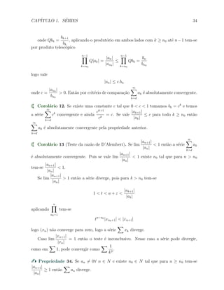 CAP´ITULO 1. S´ERIES 34
onde Qbk =
bk+1
bk
, aplicando o produt´orio em ambos lados com k ≥ n0 at´e n−1 tem-se
por produto telesc´opico
n−1∏
k=n0
Q|ak| =
|an|
|an0 |
≤
n−1∏
k=n0
Qbk =
bn
bn0
logo vale
|an| ≤ c.bn
onde c =
|an0 |
bn0
> 0. Ent˜ao por crit´erio de compara¸c˜ao
∞∑
k=d
ak ´e absolutamente convergente.
Corol´ario 12. Se existe uma constante c tal que 0 < c < 1 tomamos bk = ck
e temos
a s´erie
∞∑
k=d
ck
convergente e ainda
ck+1
ck
= c. Se vale
|ak+1|
|ak|
≤ c para todo k ≥ n0 ent˜ao
∞∑
k=d
ak ´e absolutamente convergente pela propriedade anterior.
Corol´ario 13 (Teste da raz˜ao de D’Alembert). Se lim
|an+1|
|an|
< 1 ent˜ao a s´erie
∞∑
k=d
ak
´e absolutamente convergente. Pois se vale lim
|an+1|
|an|
< 1 existe n0 tal que para n > n0
tem-se
|an+1|
|an|
< 1.
Se lim
|an+1|
|an|
> 1 ent˜ao a s´erie diverge, pois para k > n0 tem-se
1 < t < a + ε <
|ak+1|
|ak|
aplicando
n∏
n0+1
tem-se
tn−n0
|xn0+1| < |xn+1|
logo (xn) n˜ao converge para zero, logo a s´erie
∑
xk diverge.
Caso lim
|xn+1|
|xn|
= 1 ent˜ao o teste ´e inconclusivo. Nesse caso a s´erie pode divergir,
como em
∑
1, pode convergir como
∑ 1
k2
.
Propriedade 34. Se an ̸= 0∀ n ∈ N e existe n0 ∈ N tal que para n ≥ n0 tem-se
|an+1|
|an|
≥ 1 ent˜ao
∑
an diverge.
 