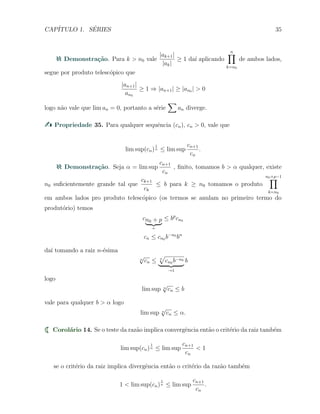 CAP´ITULO 1. S´ERIES 35
Demonstra¸c˜ao. Para k > n0 vale
|ak+1|
|ak|
≥ 1 da´ı aplicando
n∏
k=n0
de ambos lados,
segue por produto telesc´opico que
|an+1|
an0
≥ 1 ⇒ |an+1| ≥ |an0 | > 0
logo n˜ao vale que lim an = 0, portanto a s´erie
∑
an diverge.
Propriedade 35. Para qualquer sequˆencia (cn), cn > 0, vale que
lim sup(cn)
1
n ≤ lim sup
cn+1
cn
.
Demonstra¸c˜ao. Seja α = lim sup
cn+1
cn
, ﬁnito, tomamos b > α qualquer, existe
n0 suﬁcientemente grande tal que
ck+1
ck
≤ b para k ≥ n0 tomamos o produto
n0+p−1
∏
k=n0
em ambos lados pro produto telesc´opico (os termos se anulam no primeiro termo do
produt´orio) temos
cn0 + p
n
≤ bp
cn0
cn ≤ cn0 b−n0
bn
da´ı tomando a raiz n-´esima
n
√
cn ≤ n
√
cn0 b−n0
→1
b
logo
lim sup n
√
cn ≤ b
vale para qualquer b > α logo
lim sup n
√
cn ≤ α.
Corol´ario 14. Se o teste da raz˜ao implica convergˆencia ent˜ao o crit´erio da raiz tamb´em
lim sup(cn)
1
n ≤ lim sup
cn+1
cn
< 1
se o crit´erio da raiz implica divergˆencia ent˜ao o crit´erio da raz˜ao tamb´em
1 < lim sup(cn)
1
n ≤ lim sup
cn+1
cn
.
 