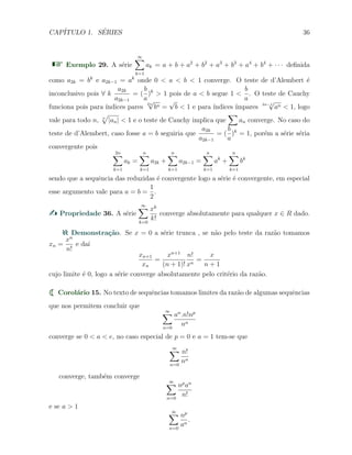 CAP´ITULO 1. S´ERIES 36
Exemplo 29. A s´erie
∞∑
k=1
ak = a + b + a2
+ b2
+ a3
+ b3
+ a4
+ b4
+ · · · deﬁnida
como a2k = bk
e a2k−1 = ak
onde 0 < a < b < 1 converge. O teste de d’Alembert ´e
inconclusivo pois ∀ k
a2k
a2k−1
= (
b
a
)k
> 1 pois de a < b segue 1 <
b
a
. O teste de Cauchy
funciona pois para ´ındices pares
2n
√
bn =
√
b < 1 e para ´ındices ´ımpares 2n−1
√
an < 1, logo
vale para todo n, n
√
|an| < 1 e o teste de Cauchy implica que
∑
an converge. No caso do
teste de d’Alembert, caso fosse a = b seguiria que
a2k
a2k−1
= (
b
a
)k
= 1, por´em a s´erie s´eria
convergente pois
2n∑
k=1
ak =
n∑
k=1
a2k +
n∑
k=1
a2k−1 =
n∑
k=1
ak
+
n∑
k=1
bk
sendo que a sequˆencia das reduzidas ´e convergente logo a s´erie ´e convergente, em especial
esse argumento vale para a = b =
1
2
.
Propriedade 36. A s´erie
∞∑
k=0
xk
k!
converge absolutamente para qualquer x ∈ R dado.
Demonstra¸c˜ao. Se x = 0 a s´erie trunca , se n˜ao pelo teste da raz˜ao tomamos
xn =
xn
n!
e da´ı
xn+1
xn
=
xn+1
(n + 1)!
n!
xn
=
x
n + 1
cujo limite ´e 0, logo a s´erie converge absolutamente pelo crit´erio da raz˜ao.
Corol´ario 15. No texto de sequˆencias tomamos limites da raz˜ao de algumas sequˆencias
que nos permitem concluir que
∞∑
n=0
an
.n!np
nn
converge se 0 < a < e, no caso especial de p = 0 e a = 1 tem-se que
∞∑
n=0
n!
nn
converge, tamb´em converge
∞∑
n=0
np
an
n!
e se a > 1
∞∑
n=0
np
an
.
 