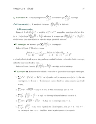 CAP´ITULO 1. S´ERIES 37
Corol´ario 16. Por compara¸c˜ao com
∞∑
n=0
n!
nn
conclu´ımos que
∞∑
n=0
1
nn
converge.
Propriedade 37. A sequˆencia de termo (
ln(n + 1)
(n + 1)
)n
´e limitada.
Demonstra¸c˜ao.
Para n ≥ 3 vale (
n + 1
n
)n
< n da´ı (n + 1)n
< nn+1
tomando o logaritmo n ln(n + 1) <
(n + 1) ln(n) logo
ln(n + 1)
ln(n)
<
n + 1
n
elevando `a n segue que (
ln(n + 1)
(n + 1)
)n
< (
n + 1
n
)n
,
sendo menor que uma sequˆencia limitada segue que ela ´e limitada.
Exemplo 30. Mostrar que
∑
(
ln(n)
n
)n
´e convergente.
Pelo crit´erio de D’Alembert, temos
(
ln(n + 1)
(n + 1)
)n+1
(
(n)
ln(n)
)n
=
ln(n + 1)
n + 1
(
ln(n + 1)
(n + 1)
)n
(
n
n + 1
)n
o primeiro limite tende a zero, a segunda express˜ao ´e limitada e o terceiro limite converge,
ent˜ao tal express˜ao tende a zero.
Pelo crit´erio de Cauchy,
n
√
(
ln(n)
n
)n =
ln(n)
n
→ 0 logo a s´erie converge.
Exemplo 31. Estudamos os valores x reais com os quais as s´eries a seguir convergem.
1.
∑
nk
xn
. n
√
nk|x|n =
n
√
nk|x| → |x| ent˜ao a s´erie converge com |x| < 1, ela n˜ao
converge se x = 1 ou x = −1 pois nesses casos o limite do termo somado n˜ao tende
a zero.
2.
∑
nn
xn
. n
√
nn|x|n = n|x| → ∞ se x ̸= 0 ela s´o converge para x = 0.
3.
∑ xn
nn
.
n
√
|x|n
nn
=
|x|
n
→ 0, logo ela converge independente do valor de x.
4.
∑
n!xn
. n
√
n!|x|n =
n
√
n!|x| → 0, logo ela s´o converge com x = 0.
5.
∑ xn
n2
.
n
√
|x|n
n2
→ |x|, ent˜ao ´e garantida a convergˆencia com |x| < 1 , com x = 1
ela converge e com x = −1 tamb´em, pois ´e absolutamente convergente.
 