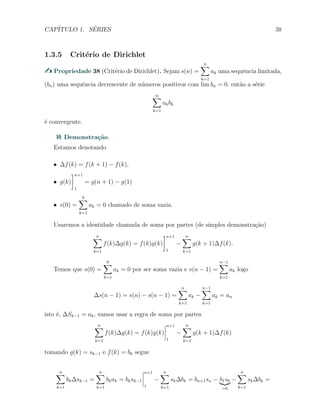 CAP´ITULO 1. S´ERIES 38
1.3.5 Crit´erio de Dirichlet
Propriedade 38 (Crit´erio de Dirichlet). Sejam s(n) =
n∑
k=1
ak uma sequˆencia limitada,
(bn) uma sequˆencia decrescente de n´umeros positivos com lim bn = 0, ent˜ao a s´erie
∞∑
k=1
akbk
´e convergente.
Demonstra¸c˜ao.
Estamos denotando
X ∆f(k) = f(k + 1) − f(k),
X g(k)
]n+1
1
= g(n + 1) − g(1)
X s(0) =
0∑
k=1
ak = 0 chamado de soma vazia.
Usaremos a identidade chamada de soma por partes (de simples demonstra¸c˜ao)
n∑
k=1
f(k)∆g(k) = f(k)g(k)
]n+1
1
−
n∑
k=1
g(k + 1)∆f(k).
Temos que s(0) =
0∑
k=1
ak = 0 por ser soma vazia e s(n − 1) =
n−1∑
k=1
ak logo
∆s(n − 1) = s(n) − s(n − 1) =
n∑
k=1
ak −
n−1∑
k=1
ak = an
isto ´e, ∆Sk−1 = ak, vamos usar a regra de soma por partes
n∑
k=1
f(k)∆g(k) = f(k)g(k)
n+1
1
−
n∑
k=1
g(k + 1)∆f(k)
tomando g(k) = sk−1 e f(k) = bk segue
n∑
k=1
bk∆sk−1 =
n∑
k=1
bkak = bksk−1
n+1
1
−
n∑
k=1
sk∆bk = bn+1sn − b1s0
=0
−
n∑
k=1
sk∆bk =
 