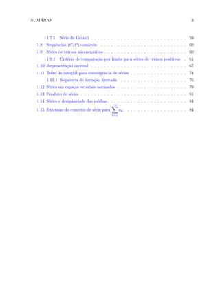 SUM ´ARIO 3
1.7.1 S´erie de Grandi . . . . . . . . . . . . . . . . . . . . . . . . . . . . . 59
1.8 Sequˆencias (C, P) som´aveis . . . . . . . . . . . . . . . . . . . . . . . . . . 60
1.9 S´eries de termos n˜ao-negativos . . . . . . . . . . . . . . . . . . . . . . . . . 60
1.9.1 Crit´erio de compara¸c˜ao por limite para s´eries de termos positivos . 61
1.10 Representa¸c˜ao decimal . . . . . . . . . . . . . . . . . . . . . . . . . . . . . 67
1.11 Teste da integral para convergˆencia de s´eries . . . . . . . . . . . . . . . . . 74
1.11.1 Sequˆencia de varia¸c˜ao limitada . . . . . . . . . . . . . . . . . . . . 76
1.12 S´eries em espa¸cos vetoriais normados . . . . . . . . . . . . . . . . . . . . . 79
1.13 Produto de s´eries . . . . . . . . . . . . . . . . . . . . . . . . . . . . . . . . 81
1.14 S´eries e desigualdade das m´edias . . . . . . . . . . . . . . . . . . . . . . . . 84
1.15 Extens˜ao do conceito de s´erie para
−∞∑
k=1
ak. . . . . . . . . . . . . . . . . . . 84
 