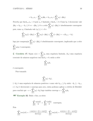 CAP´ITULO 1. S´ERIES 39
= bn+1sn −
n∑
k=1
sk∆bk = bn+1sn +
n∑
k=1
sk(−∆bk).
Perceba que lim bn+1sn = 0 pois sn ´e limitada e lim bn = 0. Como bk ´e decrescente vale
∆bk = bk+1 − bk ≤ 0 ⇒ −∆bk ≥ 0 e a s´erie
∞∑
k=1
sk(−∆bk) ´e absolutamente convergente
pois, como sk ´e limitada vale |sk| ≤ c > 0 e
n∑
k=1
|sk||(−∆bk)| =
n∑
k=1
|sk|(−∆bk) ≤
n∑
k=1
c(−∆bk) = −c(bn+1 − b1)
logo por compara¸c˜ao
n∑
k=1
sk(−∆bk) ´e absolutamente convergente, implicando que a s´erie
∞∑
k=1
akbk ´e convergente.
Corol´ario 17. Sejam s(n) =
n∑
k=1
ak uma sequˆencia limitada, (bn) uma sequˆencia
crescente de n´umeros negativos com lim bn = 0, ent˜ao a s´erie
∞∑
k=1
akbk
´e convergente.
Pois tomando
∞∑
k=1
ak(−bk),
(−bk) ´e uma sequˆencia de n´umeros positivos e como vale bk+1 ≥ bk ent˜ao −bk ≥ −bk+1
e (−bk) ´e decrescente e converge para zero, ent˜ao podemos aplicar o crit´erio de Dirichlet
para concluir que −s =
∞∑
k=1
ak(−bk) logo tamb´em converge s =
∞∑
k=1
akbk.
Exemplo 32. Dado x ﬁxo, as s´eries
∞∑
k=1
senxk
k
e
∞∑
k=1
coskx
k
convergem.
Pois
n∑
k=1
sen(xk) =
−cos(xn + x
2
) + cos(x
2
)
2sen(x
2
)
,
n∑
k=1
cos(xk) =
sen(xn + x
2
) − sen(x
2
)
2sen(x
2
)
 