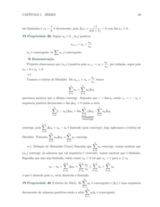 CAP´ITULO 1. S´ERIES 40
s˜ao limitadas e xk =
1
k
´e decrescente, pois ∆xk =
−1
k(k + 1)
< 0 com lim xn = 0.
Propriedade 39. Sejam u0 > 0 , (an) positiva
un+1 = un +
an
un
.
un ´e convergente ⇔
∑
an ´e convergente.
Demonstra¸c˜ao.
Primeiro observamos que (un) ´e positiva pois un+1 = un +
an
un
, por indu¸c˜ao, segue pois
u0 > 0 e an > 0
⇒).
Usamos o crit´erio de Dirichlet. De un+1 = un +
an
un
temos
∞∑
k=0
ak =
∞∑
k=0
uk∆uk
queremos mostrar que a ´ultima converge. Suponha que c = lim un ent˜ao zn = c − un ´e
sequˆencia positiva decrescente e lim ∆un = 0 ent˜ao a s´erie
∞∑
k=0
(c − uk)∆uk = lim
n∑
k=0
c∆uk
converge
−
n∑
k=0
uk∆uk
converge, pois
n−1∑
k=0
∆uk = un − u0 ´e limitado (pois converge), logo aplicamos o crit´erio de
Dirichlet. Portanto
∞∑
k=0
uk∆uk =
∞∑
k=0
ak converge.
⇐). (Solu¸c˜ao de Alexandre Cezar) Suponha que
∞∑
k=0
ak converge, vamos mostrar que
(un) converge, j´a sabemos que tal sequˆencia ´e crescente, vamos mostrar que ´e limitada.
Suponha que n˜ao seja limitada, ent˜ao existe n0 > 0 tal que un > 1 para n ≥ n0
un − u0 =
n−1∑
k=n0
∆uk =
n−1∑
k=n0
ak
uk
≤
n−1∑
k=n0
ak <
∞∑
k=n0
ak
o que ´e absurdo pois un seria ilimitada e limitada.
Propriedade 40 (Crit´erio de Abel). Se
∞∑
k=1
ak ´e convergente e (bn) ´e uma sequˆencia
decrescente de n´umeros positivos ent˜ao a s´erie
∞∑
k=1
akbk ´e convergente.
 