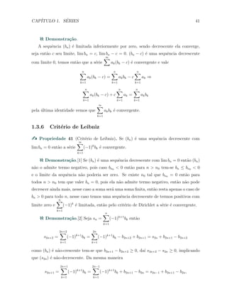 CAP´ITULO 1. S´ERIES 41
Demonstra¸c˜ao.
A sequˆencia (bn) ´e limitada inferiormente por zero, sendo decrescente ela converge,
seja ent˜ao c seu limite, lim bn = c, lim bn − c = 0. (bn − c) ´e uma sequˆencia decrescente
com limite 0, temos ent˜ao que a s´erie
∞∑
ak(bk − c) ´e convergente e vale
n∑
k=1
ak(bk − c) =
n∑
k=1
akbk − c
n∑
k=1
ak ⇒
n∑
k=1
ak(bk − c) + c
n∑
k=1
ak =
n∑
k=1
akbk
pela ´ultima identidade vemos que
∞∑
k=1
akbk ´e convergente.
1.3.6 Crit´erio de Leibniz
Propriedade 41 (Crit´erio de Leibniz). Se (bn) ´e uma sequˆencia decrescente com
lim bn = 0 ent˜ao a s´erie
∞∑
k=1
(−1)k
bk ´e convergente.
Demonstra¸c˜ao.[1] Se (bn) ´e uma sequˆencia decrescente com lim bn = 0 ent˜ao (bn)
n˜ao o admite termo negativo, pois caso bn0 < 0 ent˜ao para n > n0 tem-se bn ≤ bn0 < 0
e o limite da sequˆencia n˜ao poderia ser zero. Se existe n0 tal que bn0 = 0 ent˜ao para
todos n > n0 tem que valer bn = 0, pois ela n˜ao admite termo negativo, ent˜ao n˜ao pode
decrescer ainda mais, nesse caso a soma ser´a uma soma ﬁnita, ent˜ao resta apenas o caso de
bn > 0 para todo n, nesse caso temos uma sequˆencia decrescente de termos positivos com
limite zero e
n∑
k=1
(−1)k
´e limitada, ent˜ao pelo crit´erio de Dirichlet a s´erie ´e convergente.
Demonstra¸c˜ao.[2] Seja sn =
n∑
k=1
(−1)k+1
bk ent˜ao
s2n+2 =
2n+2∑
k=1
(−1)k+1
bk =
2n∑
k=1
(−1)k+1
bk − b2n+2 + b2n+1 = s2n + b2n+1 − b2n+2
como (bn) ´e n˜ao-crescente tem-se que b2n+1 − b2n+2 ≥ 0, da´ı s2n+2 − s2n ≥ 0, implicando
que (s2n) ´e n˜ao-decrescente. Da mesma maneira
s2n+1 =
2n+1∑
k=1
(−1)k+1
bk =
2n−1∑
k=1
(−1)k+1
bk + b2n+1 − b2n = s2n−1 + b2n+1 − b2n,
 
