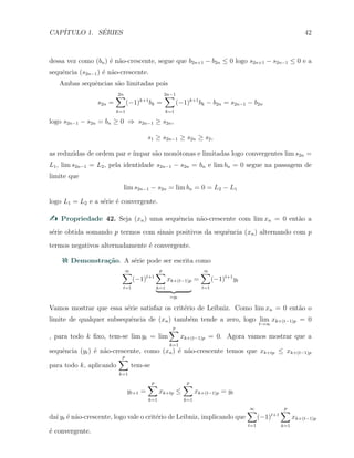 CAP´ITULO 1. S´ERIES 42
dessa vez como (bn) ´e n˜ao-crescente, segue que b2n+1 − b2n ≤ 0 logo s2n+1 − s2n−1 ≤ 0 e a
sequˆencia (s2n−1) ´e n˜ao-crescente.
Ambas sequˆencias s˜ao limitadas pois
s2n =
2n∑
k=1
(−1)k+1
bk =
2n−1∑
k=1
(−1)k+1
bk − b2n = s2n−1 − b2n
logo s2n−1 − s2n = bn ≥ 0 ⇒ s2n−1 ≥ s2n,
s1 ≥ s2n−1 ≥ s2n ≥ s2,
as reduzidas de ordem par e ´ımpar s˜ao mon´otonas e limitadas logo convergentes lim s2n =
L1, lim s2n−1 = L2, pela identidade s2n−1 − s2n = bn e lim bn = 0 segue na passagem de
limite que
lim s2n−1 − s2n = lim bn = 0 = L2 − L1
logo L1 = L2 e a s´erie ´e convergente.
Propriedade 42. Seja (xn) uma sequˆencia n˜ao-crescente com lim xn = 0 ent˜ao a
s´erie obtida somando p termos com sinais positivos da sequˆencia (xn) alternando com p
termos negativos alternadamente ´e convergente.
Demonstra¸c˜ao. A s´erie pode ser escrita como
∞∑
t=1
(−1)t+1
p
∑
k=1
xk+(t−1)p
=yt
=
∞∑
t=1
(−1)t+1
yt
Vamos mostrar que essa s´erie satisfaz os crit´erio de Leibniz. Como lim xn = 0 ent˜ao o
limite de qualquer subsequˆencia de (xn) tamb´em tende a zero, logo lim
t→∞
xk+(t−1)p = 0
, para todo k ﬁxo, tem-se lim yt = lim
p
∑
k=1
xk+(t−1)p = 0. Agora vamos mostrar que a
sequˆencia (yt) ´e n˜ao-crescente, como (xn) ´e n˜ao-crescente temos que xk+tp ≤ xk+(t−1)p
para todo k, aplicando
p
∑
k=1
tem-se
yt+1 =
p
∑
k=1
xk+tp ≤
p
∑
k=1
xk+(t−1)p = yt
da´ı yt ´e n˜ao-crescente, logo vale o crit´erio de Leibniz, implicando que
∞∑
t=1
(−1)t+1
p
∑
k=1
xk+(t−1)p
´e convergente.
 