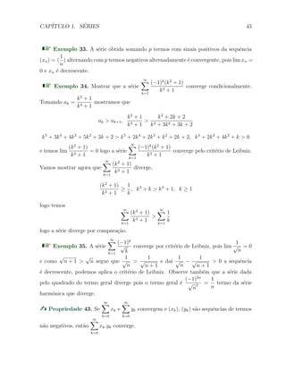 CAP´ITULO 1. S´ERIES 43
Exemplo 33. A s´erie obtida somando p termos com sinais positivos da sequˆencia
(xn) = (
1
n
) alternando com p termos negativos alternadamente ´e convergente, pois lim xn =
0 e xn ´e decrescente.
Exemplo 34. Mostrar que a s´erie
∞∑
k=1
(−1)k
(k2
+ 1)
k3 + 1
converge condicionalmente.
Tomando ak =
k2
+ 1
k3 + 1
mostramos que
ak > ak+1,
k2
+ 1
k3 + 1
>
k2
+ 2k + 2
k3 + 3k2 + 3k + 2
k5
+ 3k4
+ 4k3
+ 5k2
+ 3k + 2 > k5
+ 2k4
+ 2k3
+ k2
+ 2k + 2, k4
+ 2k3
+ 4k2
+ k > 0
e temos lim
(k2
+ 1)
k3 + 1
= 0 logo a s´erie
∞∑
k=1
(−1)k
(k2
+ 1)
k3 + 1
converge pelo crit´erio de Leibniz.
Vamos mostrar agora que
∞∑
k=1
(k2
+ 1)
k3 + 1
diverge,
(k2
+ 1)
k3 + 1
≥
1
k
, k3
+ k > k3
+ 1, k ≥ 1
logo temos
∞∑
k=1
(k2
+ 1)
k3 + 1
>
∞∑
k=1
1
k
logo a s´erie diverge por compara¸c˜ao.
Exemplo 35. A s´erie
∞∑
k=1
(−1)k
√
k
converge por crit´erio de Leibniz, pois lim
1
√
n
= 0
e como
√
n + 1 >
√
n segue que
1
√
n
>
1
√
n + 1
e da´ı
1
√
n
−
1
√
n + 1
> 0 a sequˆencia
´e decrescente, podemos aplica o crit´erio de Leibniz. Observe tamb´em que a s´erie dada
pelo quadrado do termo geral diverge pois o termo geral ´e
(−1)2n
√
n
2 =
1
n
termo da s´erie
harmˆonica que diverge.
Propriedade 43. Se
∞∑
k=0
xk e
∞∑
k=0
yk convergem e (xk), (yk) s˜ao sequˆencias de termos
n˜ao negativos, ent˜ao
∞∑
k=0
xk.yk converge.
 