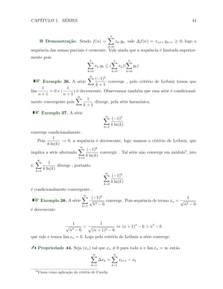 CAP´ITULO 1. S´ERIES 44
Demonstra¸c˜ao. Sendo f(n) =
n∑
k=0
xk.yk, vale ∆f(n) = xn+1.yn+1 ≥ 0, logo a
sequˆencia das somas parciais ´e crescente. Vale ainda que a sequˆencia ´e limitada superior-
mente pois
n∑
k=0
xk.yk ≤ (
n∑
k=0
xk)(
n∑
k=0
yk).
Exemplo 36. A s´erie
∞∑ (−1)k
k + 1
converge , pelo crit´erio de Leibniz temos que
lim
1
n + 1
= 0 e (
1
n + 1
) ´e decrescente. Observamos tamb´em que essa s´erie ´e condicional-
mente convergente pois
∞∑ 1
k + 1
diverge, pela s´erie harmˆonica.
Exemplo 37. A s´erie
∞∑
k=2
(−1)k
k ln(k)
converge condicionalmente .
Pois
1
k ln(k)
→ 0, a sequˆencia ´e decrescente, logo usamos o crit´erio de Leibniz, que
implica a s´erie alternada
∞∑
k=2
(−1)k
k ln(k)
convergir . Tal s´erie n˜ao converge em m´odulo6
, isto
´e,
∞∑
k=2
1
k ln(k)
diverge , portanto
∞∑
k=2
(−1)k
k ln(k)
´e condicionalmente convergente .
Exemplo 38. A s´erie
∞∑
k=1
(−1)k
√
k3 − 6
converge. Pois sequˆencia de termo xn =
1
√
n3 − 6
´e decrescente
1
√
n3 − 6
>
1
√
(n + 1)3 − 6
⇔ (n + 1)3
− 6 > n3
− 6
que vale e temos lim xn = 0. Logo pelo crit´erio de Leibniz a s´erie converge.
Propriedade 44. Seja (xn) tal que xn ̸= 0 para todo n e lim xn = ∞ ent˜ao
∞∑
k=1
∆xk =
∞∑
k=1
xk+1 − xk
6
Vimos como aplica¸c˜ao do crit´erio de Cauchy
 