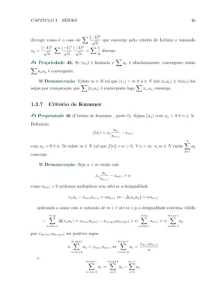 CAP´ITULO 1. S´ERIES 46
divergir como ´e o caso de
∑ (−1)n
√
n
que converge pelo crit´erio de Leibniz e tomando
xn =
(−1)n
√
n
∑ (−1)n
√
n
(−1)n
√
n
=
∑ 1
n
diverge.
Propriedade 45. Se (xn) ´e limitada e
∑
an ´e absolutamente convergente ent˜ao
∑
anxn ´e convergente.
Demonstra¸c˜ao. Existe m ∈ R tal que |xn| < m ∀ n ∈ N da´ı |xnan| ≤ m|an| da´ı
segue por compara¸c˜ao que
∑
|xnan| ´e convergente logo
∑
xn.an converge.
1.3.7 Crit´erio de Kummer
Propriedade 46 (Crit´erio de Kummer , parte I). Sejam (xn) com xn > 0 ∀ n ∈ N.
Deﬁnindo
f(n) = xn
an
an+1
− xn+1
com an > 0 ∀ n. Se existe m ∈ N tal que f(n) > α > 0, ∀ n > m, n, m ∈ N ent˜ao
∞∑
k=1
ak
converge.
Demonstra¸c˜ao. Seja n > m ent˜ao vale
xn
an
an+1
− xn+1 > α
como an+1 > 0 podemos multiplicar sem alterar a desigualdade
xnan − xn+1an+1 > αan+1 ⇔ −∆(xnan) > αan+1
aplicando a soma com n variando de m + 1 at´e m + p a desigualdade continua v´alida
−
m+p
∑
n=m+1
∆(xnan) = xm+1am+1 − xm+p+1am+p+1 > α
m+p
∑
n=m+1
an+1 = α
m+p+1
∑
n=m+2
an
por xm+p+1am+p+1 ser positivo segue
α
m+p+1
∑
n=m+2
an < xm+1am+1 ⇔
m+p+1
∑
n=m+2
an <
xm+1am+1
α
e
m+p+1
∑
n=m+2
an =
m+p+1
∑
n=1
an −
m+1∑
n=1
an
 