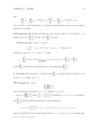 CAP´ITULO 1. S´ERIES 47
logo
m+p+1
∑
n=1
an −
m+1∑
n=1
an <
xm+1am+1
α
⇔
m+p+1
∑
n=1
an <
m+1∑
n=1
an +
xm+1am+1
α
:= K
por m ser ﬁxo, a s´erie dos termos ak ´e limitada superiormente e por ser soma de termo
positivos ela converge.
Propriedade 47 (Crit´erio de Kummer, parte II). Se existe m ∈ N tal que n > m
implica f(n) ≤ 0 e
∞∑
k=1
1
xk
diverge, ent˜ao
∞∑
k=1
ak diverge.
Demonstra¸c˜ao. Para k > m Vale
xk
ak
ak+1
− xk+1 ≤ 0 ⇔ xkak − xk+1ak+1 = −∆(xkak) ≤ 0
tomando a soma de k = m + 1 at´e n − 1 segue
−
n−1∑
k=m+1
∆xkak ≤ 0 ⇔ xm+1am+1
=c
≤ xnan ⇔
c
xn
≤ an ⇒
∞∑
n
c
xn
≤
∞∑
n
an
a s´erie
∞∑
n
an diverge por compara¸c˜ao com a s´erie divergente
∞∑
n
c
xn
.
Corol´ario 18. Se lim f(n) > 0 ent˜ao a s´erie
∞∑
k
ak converge. Pois vai existir m ∈ N
tal que n > m implica f(n) > 0.
Exemplo 41. A s´erie
∞∑
n=1
n∏
s=1
p + s
q + s
com q, p positivos, converge se q − p > 1 e diverge se q − p ≤ 1.
Com an =
n∏
s=1
p + s
q + s
temos
an
an+1
=
q + n + 1
p + n + 1
, tomando xn = p+n+1 > 0, conclu´ımos
que
n∑
k=1
1
xk
diverge pela s´erie harmˆonica e temos ainda que
(p + n + 1)
q + n + 1
p + n + 1
− p − n − 2 = q + n + 1 − p − n − 2 = q − p − 1
que n˜ao depende de n logo a s´erie converge para q − p − 1 > 0 ⇒ q − p > 1 e diverge para
q − p − 1 ≤ 0 ⇒ q − p ≤ 1.
 