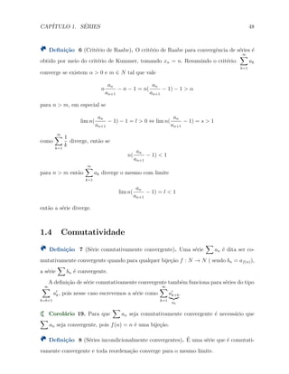CAP´ITULO 1. S´ERIES 48
Deﬁni¸c˜ao 6 (Crit´erio de Raabe). O crit´erio de Raabe para convergˆencia de s´eries ´e
obtido por meio do crit´erio de Kummer, tomando xn = n. Resumindo o crit´erio:
∞∑
k=1
ak
converge se existem α > 0 e m ∈ N tal que vale
n
an
an+1
− n − 1 = n(
an
an+1
− 1) − 1 > α
para n > m, em especial se
lim n(
an
an+1
− 1) − 1 = l > 0 ⇔ lim n(
an
an+1
− 1) = s > 1
como
∞∑
k=1
1
k
diverge, ent˜ao se
n(
an
an+1
− 1) < 1
para n > m ent˜ao
∞∑
k=1
ak diverge o mesmo com limite
lim n(
an
an+1
− 1) = l < 1
ent˜ao a s´erie diverge.
1.4 Comutatividade
Deﬁni¸c˜ao 7 (S´erie comutativamente convergente). Uma s´erie
∑
an ´e dita ser co-
mutativamente convergente quando para qualquer bije¸c˜ao f : N → N ( sendo bn = af(n)),
a s´erie
∑
bn ´e convergente.
A deﬁni¸c˜ao de s´erie comutativamente convergente tamb´em funciona para s´eries do tipo
∞∑
k=b+1
a′
k, pois nesse caso escrevemos a s´erie como
∞∑
k=1
a′
k+b
ak
.
Corol´ario 19. Para que
∑
an seja comutativamente convergente ´e necess´ario que
∑
an seja convergente, pois f(n) = n ´e uma bije¸c˜ao.
Deﬁni¸c˜ao 8 (S´eries incondicionalmente convergentes). ´E uma s´erie que ´e comutati-
vamente convergente e toda reordena¸c˜ao converge para o mesmo limite.
 