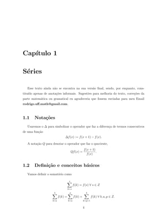 Cap´ıtulo 1
S´eries
Esse texto ainda n˜ao se encontra na sua vers˜ao ﬁnal, sendo, por enquanto, cons-
titu´ıdo apenas de anota¸c˜oes informais. Sugest˜oes para melhoria do texto, corre¸c˜oes da
parte matem´atica ou gramatical eu agradeceria que fossem enviadas para meu Email
rodrigo.uﬀ.math@gmail.com.
1.1 Nota¸c˜oes
Usaremos o ∆ para simbolizar o operador que faz a diferen¸ca de termos consecutivos
de uma fun¸c˜ao
∆f(x) := f(x + 1) − f(x).
A nota¸c˜ao Q para denotar o operador que faz o quociente,
Qf(x) =
f(x + 1)
f(x)
.
1.2 Deﬁni¸c˜ao e conceitos b´asicos
Vamos deﬁnir o somat´orio como
s∑
k=s
f(k) = f(s) ∀ s ∈ Z
b∑
k=a
f(k) =
p
∑
k=a
f(k) +
b∑
k=p+1
f(k) ∀ b, a, p ∈ Z.
4
 